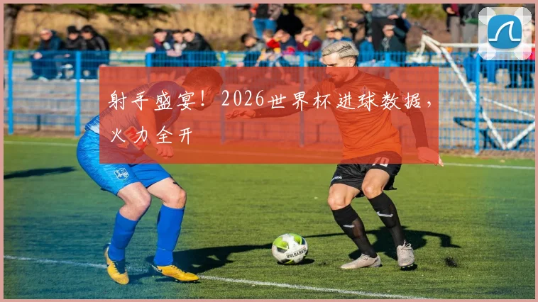 射手盛宴！2026世界杯进球数据，火力全开